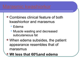 Marasmic kwashiorkor
Combines clinical feature of both
kwashiorkor and marasmus
Edema
Muscle wasting and decreased
subcutaneous fat
When edema subsides, the patient
appearance resembles that of
marasmus
Wt less that 60%and edema
 