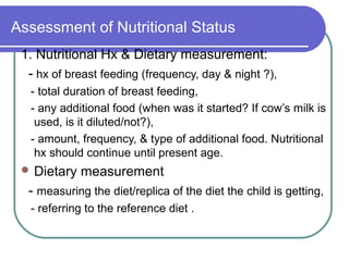Assessment of Nutritional Status
1. Nutritional Hx & Dietary measurement:
- hx of breast feeding (frequency, day & night ?),
- total duration of breast feeding,
- any additional food (when was it started? If cow’s milk is
used, is it diluted/not?),
- amount, frequency, & type of additional food. Nutritional
hx should continue until present age.
 Dietary measurement
- measuring the diet/replica of the diet the child is getting,
- referring to the reference diet .
 