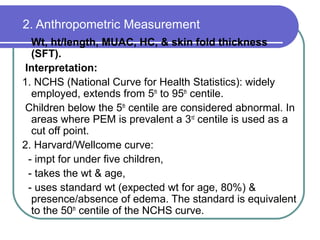 2. Anthropometric Measurement
Wt, ht/length, MUAC, HC, & skin fold thickness
(SFT).
Interpretation:
1. NCHS (National Curve for Health Statistics): widely
employed, extends from 5th
to 95th
centile.
Children below the 5th
centile are considered abnormal. In
areas where PEM is prevalent a 3rd
centile is used as a
cut off point.
2. Harvard/Wellcome curve:
- impt for under five children,
- takes the wt & age,
- uses standard wt (expected wt for age, 80%) &
presence/absence of edema. The standard is equivalent
to the 50th
centile of the NCHS curve.
 