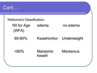Cont…
Wellcome’s Classification:
Wt for Age
(WFA)
edema no edema
60-80% Kwashiorkor Underweight
<60% Marasmic
kwash
Marasmus
 