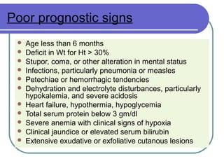 Poor prognostic signs
 Age less than 6 months
 Deficit in Wt for Ht > 30%
 Stupor, coma, or other alteration in mental status
 Infections, particularly pneumonia or measles
 Petechiae or hemorrhagic tendencies
 Dehydration and electrolyte disturbances, particularly
hypokalemia, and severe acidosis
 Heart failure, hypothermia, hypoglycemia
 Total serum protein below 3 gm/dl
 Severe anemia with clinical signs of hypoxia
 Clinical jaundice or elevated serum bilirubin
 Extensive exudative or exfoliative cutanous lesions
 