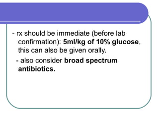 - rx should be immediate (before lab
confirmation): 5ml/kg of 10% glucose,
this can also be given orally.
- also consider broad spectrum
antibiotics.
 