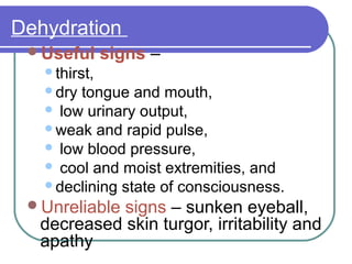 Dehydration
Useful signs –
thirst,
dry tongue and mouth,
 low urinary output,
weak and rapid pulse,
 low blood pressure,
 cool and moist extremities, and
declining state of consciousness.
Unreliable signs – sunken eyeball,
decreased skin turgor, irritability and
apathy
 