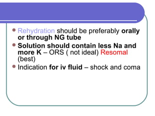 Rehydration should be preferably orally
or through NG tube
Solution should contain less Na and
more K – ORS ( not ideal) Resomal
(best)
Indication for iv fluid – shock and coma
 