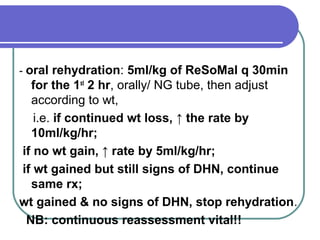 - oral rehydration: 5ml/kg of ReSoMal q 30min
for the 1st
2 hr, orally/ NG tube, then adjust
according to wt,
i.e. if continued wt loss, ↑ the rate by
10ml/kg/hr;
if no wt gain, ↑ rate by 5ml/kg/hr;
if wt gained but still signs of DHN, continue
same rx;
wt gained & no signs of DHN, stop rehydration.
NB: continuous reassessment vital!!
 
