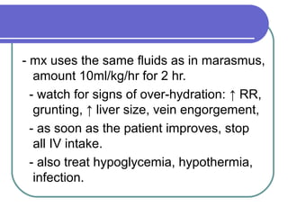 - mx uses the same fluids as in marasmus,
amount 10ml/kg/hr for 2 hr.
- watch for signs of over-hydration: ↑ RR,
grunting, ↑ liver size, vein engorgement,
- as soon as the patient improves, stop
all IV intake.
- also treat hypoglycemia, hypothermia,
infection.
 