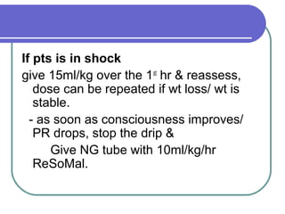 If pts is in shock
give 15ml/kg over the 1st
hr & reassess,
dose can be repeated if wt loss/ wt is
stable.
- as soon as consciousness improves/
PR drops, stop the drip &
Give NG tube with 10ml/kg/hr
ReSoMal.
 