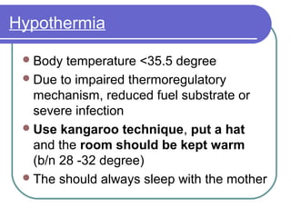 Hypothermia
Body temperature <35.5 degree
Due to impaired thermoregulatory
mechanism, reduced fuel substrate or
severe infection
Use kangaroo technique, put a hat
and the room should be kept warm
(b/n 28 -32 degree)
The should always sleep with the mother
 