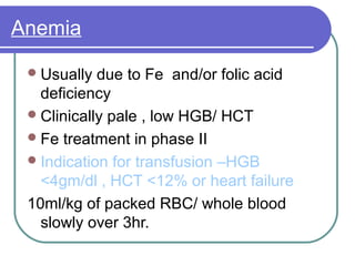 Anemia
Usually due to Fe and/or folic acid
deficiency
Clinically pale , low HGB/ HCT
Fe treatment in phase II
Indication for transfusion –HGB
<4gm/dl , HCT <12% or heart failure
10ml/kg of packed RBC/ whole blood
slowly over 3hr.
 