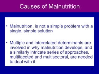 Causes of Malnutrition
• Malnutrition, is not a simple problem with a
single, simple solution
• Multiple and interrelated determinants are
involved in why malnutrition develops, and
a similarly intricate series of approaches,
multifaceted and multisectoral, are needed
to deal with it
27
 