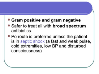Gram positive and gram negative
Safer to treat all with broad spectrum
antibiotics
Po route is preferred unless the patient
is in septic shock (a fast and weak pulse,
cold extremities, low BP and disturbed
consciousness)
 