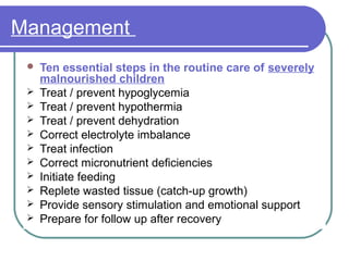 Management
 Ten essential steps in the routine care of severely
malnourished children
 Treat / prevent hypoglycemia
 Treat / prevent hypothermia
 Treat / prevent dehydration
 Correct electrolyte imbalance
 Treat infection
 Correct micronutrient deficiencies
 Initiate feeding
 Replete wasted tissue (catch-up growth)
 Provide sensory stimulation and emotional support
 Prepare for follow up after recovery
 