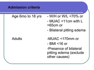 Admission criteria
Age 6mo to 18 yrs - W/H or W/L <70% or
- MUAC <11cm with L
>65cm or
- Bilateral pitting edema
Adults -MUAC <170mm or
- BMI <16 or
-Presence of bilateral
pitting edema (exclude
other causes)
 