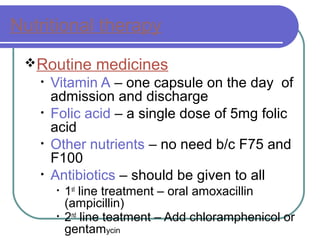 Nutritional therapy
Routine medicines
• Vitamin A – one capsule on the day of
admission and discharge
• Folic acid – a single dose of 5mg folic
acid
• Other nutrients – no need b/c F75 and
F100
• Antibiotics – should be given to all
• 1st
line treatment – oral amoxacillin
(ampicillin)
• 2nd
line teatment – Add chloramphenicol or
gentamycin
 