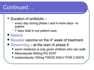Continued…
 Duration of antibiotic –
 every day during phase I and 4 more days –in
patient
 7 days total in out patient care
 Malaria
 Measles vaccine on the 4th
week of treatment
 Deworming – at the start of phase II
 worm medicine is only given children who can walk
 Albendazole 400mg PO STAT
 mebendazole 100mg TWICE DAILY FOR 3 DAYS
 
