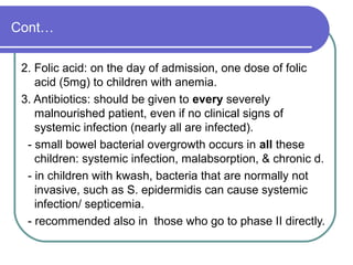 Cont…
2. Folic acid: on the day of admission, one dose of folic
acid (5mg) to children with anemia.
3. Antibiotics: should be given to every severely
malnourished patient, even if no clinical signs of
systemic infection (nearly all are infected).
- small bowel bacterial overgrowth occurs in all these
children: systemic infection, malabsorption, & chronic d.
- in children with kwash, bacteria that are normally not
invasive, such as S. epidermidis can cause systemic
infection/ septicemia.
- recommended also in those who go to phase II directly.
 
