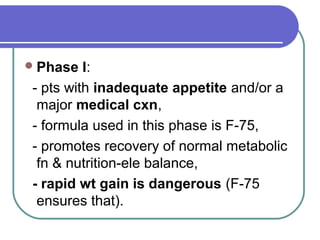 Phase I:
- pts with inadequate appetite and/or a
major medical cxn,
- formula used in this phase is F-75,
- promotes recovery of normal metabolic
fn & nutrition-ele balance,
- rapid wt gain is dangerous (F-75
ensures that).
 
