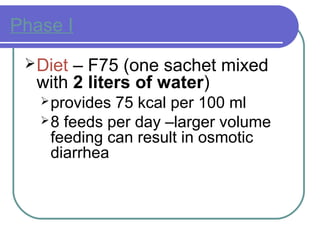 Phase I
Diet – F75 (one sachet mixed
with 2 liters of water)
provides 75 kcal per 100 ml
8 feeds per day –larger volume
feeding can result in osmotic
diarrhea
 