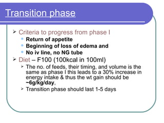 Transition phase
 Criteria to progress from phase I
 Return of appetite
 Beginning of loss of edema and
 No iv line, no NG tube
 Diet – F100 (100kcal in 100ml)
 The no. of feeds, their timing, and volume is the
same as phase I this leads to a 30% increase in
energy intake & thus the wt gain should be
~6g/kg/day,
 Transition phase should last 1-5 days
 