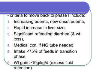 - criteria to move back to phase I include:
1. Increasing edema, new onset edema,
2. Rapid increase in liver size,
3. Significant refeeding diarrhea (& wt
loss),
4. Medical cxn, if NG tube needed,
5. Intake <75% of feeds in transition
phase,
6. Wt gain >10g/kg/d (excess fluid
retention).
 
