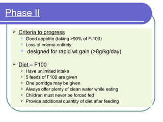 Phase II
 Criteria to progress
 Good appetite (taking >90% of F-100)
 Loss of edema entirely
 designed for rapid wt gain (>8g/kg/day).
 Diet – F100
 Have unlimited intake
 5 feeds of F100 are given
 One porridge may be given
 Always offer plenty of clean water while eating
 Children must never be forced fed
 Provide additional quantity of diet after feeding
 