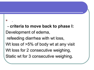  .
- criteria to move back to phase I:
Development of edema,
refeeding diarrhea with wt loss,
Wt loss of >5% of body wt at any visit
Wt loss for 2 consecutive weighing,
Static wt for 3 consecutive weighing.
 
