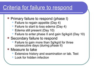 Criteria for failure to respond
 Primary failure to respond (phase I)
 Failure to regain appetite (Day 4)
 Failure to start to loss edema (Day 4)
 Edema still present (Day 10)
 Failure to enter phase II and gain 5g/kg/d (Day 10)
 Secondary failure to respond
 Failure to gain more than 5g/kg/d for three
consecutive days (during phase II)
 Measure to take
 Extensive history and examination or lab. Test
 Look for hidden infection
 