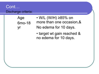Cont…
Discharge criteria:
Age
6mo-18
yr
• W/L (W/H) ≥85% on
more than one occasion,&
No edema for 10 days.
• target wt gain reached &
no edema for 10 days.
 