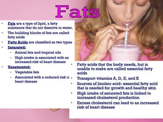 • FatsFats are a type of lipid, a fattyare a type of lipid, a fatty
substance that do not dissolve in water.substance that do not dissolve in water.
• The building blocks of fats are calledThe building blocks of fats are called
fatty acidsfatty acids
• Fatty AcidsFatty Acids are classified as two typesare classified as two types
• Saturated:Saturated:
– Animal fats and tropical oilsAnimal fats and tropical oils
– High intake is associated with anHigh intake is associated with an
increased risk of heart diseaseincreased risk of heart disease
• Unsaturated:Unsaturated:
– Vegetable fatsVegetable fats
– Associated with a reduced risk ofAssociated with a reduced risk of
heart diseaseheart disease
• Fatty acids that the body needs, but isFatty acids that the body needs, but is
unable to make are called essential fattyunable to make are called essential fatty
acidsacids
• Transport vitamins A, D, E, and KTransport vitamins A, D, E, and K
• Sources of linoleic acid- essential fatty acidSources of linoleic acid- essential fatty acid
that is needed for growth and healthy skinthat is needed for growth and healthy skin
• High intake of saturated fats is linked toHigh intake of saturated fats is linked to
increased cholesterol productionincreased cholesterol production
• Excess cholesterol can lead to an increasedExcess cholesterol can lead to an increased
risk of heart diseaserisk of heart disease
 