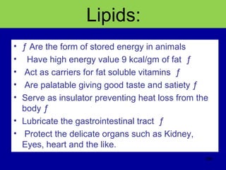 Lipids:
• ƒ Are the form of stored energy in animals
• Have high energy value 9 kcal/gm of fat ƒ
• Act as carriers for fat soluble vitamins ƒ
• Are palatable giving good taste and satiety ƒ
• Serve as insulator preventing heat loss from the
body ƒ
• Lubricate the gastrointestinal tract ƒ
• Protect the delicate organs such as Kidney,
Eyes, heart and the like.
296
 