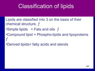 Classification of lipids
Lipids are classified into 3 on the basis of their
chemical structure. ƒ
•Simple lipids = Fats and oils ƒ
•Compound lipid = Phospho-lipids and lipoproteins
ƒ
•Derived lipids= fatty acids and sterols
297
 