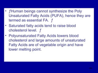 • ƒHuman beings cannot synthesize the Poly
Unsaturated Fatty Acids (PUFA), hence they are
termed as essential FA. ƒ
• Saturated fatty acids tend to raise blood
cholesterol level. ƒ
• Polyunsaturated Fatty Acids lowers blood
cholesterol and large amounts of unsaturated
Fatty Acids are of vegetable origin and have
lower melting point.
298
 