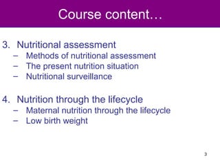 Course content…
3. Nutritional assessment
– Methods of nutritional assessment
– The present nutrition situation
– Nutritional surveillance
4. Nutrition through the lifecycle
– Maternal nutrition through the lifecycle
– Low birth weight
3
 