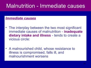 Malnutrition - Immediate causes
Immediate causes
• The interplay between the two most significant
immediate causes of malnutrition - inadequate
dietary intake and illness - tends to create a
vicious circle:
• A malnourished child, whose resistance to
illness is compromised, falls ill, and
malnourishment worsens
30
 