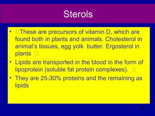 Sterols
• ƒThese are precursors of vitamin D, which are
found both in plants and animals. Cholesterol in
animal’s tissues, egg yolk butter. Ergosterol in
plants ƒ
• Lipids are transported in the blood in the form of
lipoprotein (soluble fat protein complexes). ƒ
• They are 25-30% proteins and the remaining as
lipids
300
 