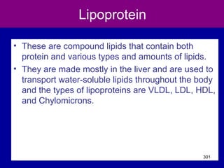 Lipoprotein
• These are compound lipids that contain both
protein and various types and amounts of lipids.
• They are made mostly in the liver and are used to
transport water-soluble lipids throughout the body
and the types of lipoproteins are VLDL, LDL, HDL,
and Chylomicrons.
301
 
