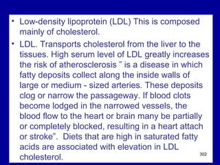 • Low-density lipoprotein (LDL) This is composed
mainly of cholesterol.
• LDL. Transports cholesterol from the liver to the
tissues. High serum level of LDL greatly increases
the risk of atherosclerosis ” is a disease in which
fatty deposits collect along the inside walls of
large or medium - sized arteries. These deposits
clog or narrow the passageway. If blood clots
become lodged in the narrowed vessels, the
blood flow to the heart or brain many be partially
or completely blocked, resulting in a heart attach
or stroke”. Diets that are high in saturated fatty
acids are associated with elevation in LDL
cholesterol. 302
 