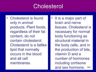 Cholesterol
• Cholesterol is found
only in animal
products. Plant foods,
regardless of their fat
content, do not
contain cholesterol.
Cholesterol is a fatlike
lipid that normally
occurs in the blood
and all cell
membranes.
• It is a major part of
brain and nerve
tissues. Cholesterol is
necessary for normal
body functioning as
structural material in
the body cells, and in
the production of bile,
vitamin D and a
number of hormones
including cortisone
and sex hormone. 303
 