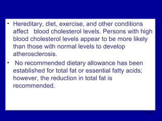• Hereditary, diet, exercise, and other conditions
affect blood cholesterol levels. Persons with high
blood cholesterol levels appear to be more likely
than those with normal levels to develop
atherosclerosis.
• No recommended dietary allowance has been
established for total fat or essential fatty acids;
however, the reduction in total fat is
recommended.
304
 