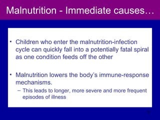 Malnutrition - Immediate causes…
• Children who enter the malnutrition-infection
cycle can quickly fall into a potentially fatal spiral
as one condition feeds off the other
• Malnutrition lowers the body’s immune-response
mechanisms.
– This leads to longer, more severe and more frequent
episodes of illness
31
 