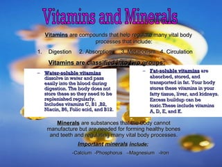 – Water-soluble vitaminsWater-soluble vitamins
dissolve in water and passdissolve in water and pass
easily into the blood duringeasily into the blood during
digestion. The body does notdigestion. The body does not
store these so they need to bestore these so they need to be
replenished regularly.replenished regularly.
Includes vitamins C, B1 ,B2,Includes vitamins C, B1 ,B2,
Niacin, B6, Folic acid, and B12.Niacin, B6, Folic acid, and B12.
– Fat-soluble vitaminsFat-soluble vitamins areare
absorbed, stored, andabsorbed, stored, and
transported in fat. Your bodytransported in fat. Your body
stores these vitamins in yourstores these vitamins in your
fatty tissue, liver, and kidneys.fatty tissue, liver, and kidneys.
Excess buildup can beExcess buildup can be
toxic.These include vitaminstoxic.These include vitamins
A, D, E, and K.A, D, E, and K.
VitaminsVitamins are compounds that help regulate many vital bodyare compounds that help regulate many vital body
processes that include:processes that include:
1.1. Digestion 2. Absorption 3. Metabolism 4. CirculationDigestion 2. Absorption 3. Metabolism 4. Circulation
Vitamins are classified into two groups:Vitamins are classified into two groups:
MineralsMinerals are substances that the body cannotare substances that the body cannot
manufacture but are needed for forming healthy bonesmanufacture but are needed for forming healthy bones
and teeth and regulating many vital body processes.and teeth and regulating many vital body processes.
ImportantImportant mineralsminerals iinclude:nclude:
-Calcium -Phosphorus –Magnesium -Iron-Calcium -Phosphorus –Magnesium -Iron
 