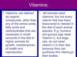 Vitamins;
• Vitamins: are defined
as organic
compounds, other than
any of the amino acids,
fatty acids and
carbohydrates that are
necessary in small
amounts in the diet of
higher animals for
growth, maintenances
of health and
reproduction.
• All animals need
vitamins, but not every
vitamin that has been
discovered is needed in
the diet of each animal
species. E.g. humans
and guinea pigs need
Vitamin C, but dogs,
rats, do not need
vitamin C in their diet
because they can
synthesis this vitamin in
their bodies.
311
 