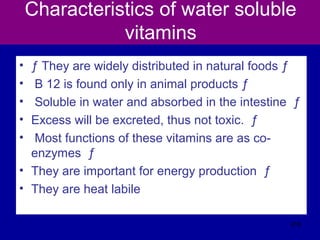 Characteristics of water soluble
vitamins
• ƒ They are widely distributed in natural foods ƒ
• B 12 is found only in animal products ƒ
• Soluble in water and absorbed in the intestine ƒ
• Excess will be excreted, thus not toxic. ƒ
• Most functions of these vitamins are as co-
enzymes ƒ
• They are important for energy production ƒ
• They are heat labile
316
 