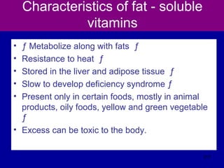 Characteristics of fat - soluble
vitamins
• ƒ Metabolize along with fats ƒ
• Resistance to heat ƒ
• Stored in the liver and adipose tissue ƒ
• Slow to develop deficiency syndrome ƒ
• Present only in certain foods, mostly in animal
products, oily foods, yellow and green vegetable
ƒ
• Excess can be toxic to the body.
317
 