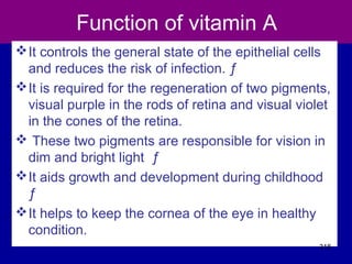 Function of vitamin A
It controls the general state of the epithelial cells
and reduces the risk of infection. ƒ
It is required for the regeneration of two pigments,
visual purple in the rods of retina and visual violet
in the cones of the retina.
 These two pigments are responsible for vision in
dim and bright light ƒ
It aids growth and development during childhood
ƒ
It helps to keep the cornea of the eye in healthy
condition.
318
 