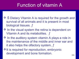 Function of vitamin A
 Š Dietary Vitamin A is required for the growth and
survival of all animals and it is present in most
biological tissues. ƒ
 In the visual system the retina is dependent on
Vitamin A and its metabolites. ƒ
 In the auditory system vitamin A plays a role in
the maintenance of the middle and inner ear and
it also helps the olfactory system, ƒ
It is required for reproduction, embryonic
development and bone formation. 319
 