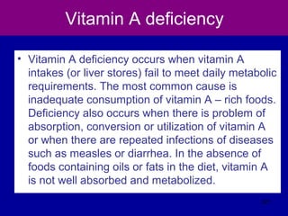 Vitamin A deficiency
• Vitamin A deficiency occurs when vitamin A
intakes (or liver stores) fail to meet daily metabolic
requirements. The most common cause is
inadequate consumption of vitamin A – rich foods.
Deficiency also occurs when there is problem of
absorption, conversion or utilization of vitamin A
or when there are repeated infections of diseases
such as measles or diarrhea. In the absence of
foods containing oils or fats in the diet, vitamin A
is not well absorbed and metabolized.
321
 