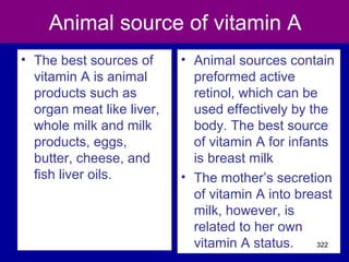 Animal source of vitamin A
• The best sources of
vitamin A is animal
products such as
organ meat like liver,
whole milk and milk
products, eggs,
butter, cheese, and
fish liver oils.
• Animal sources contain
preformed active
retinol, which can be
used effectively by the
body. The best source
of vitamin A for infants
is breast milk
• The mother’s secretion
of vitamin A into breast
milk, however, is
related to her own
vitamin A status. 322
 