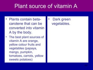 Plant source of vitamin A
• Plants contain beta-
carotene that can be
converted into vitamin
A by the body.
• The best plant sources of
vitamin A are orange,
yellow colour fruits and
vegetables (papaya,
mango, pumpkin,
tomatoes, carrots, yellow
sweets potatoes)
• Dark green
vegetables.
323
 