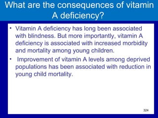 What are the consequences of vitamin
A deficiency?
• Vitamin A deficiency has long been associated
with blindness. But more importantly, vitamin A
deficiency is associated with increased morbidity
and mortality among young children.
• Improvement of vitamin A levels among deprived
populations has been associated with reduction in
young child mortality.
324
 